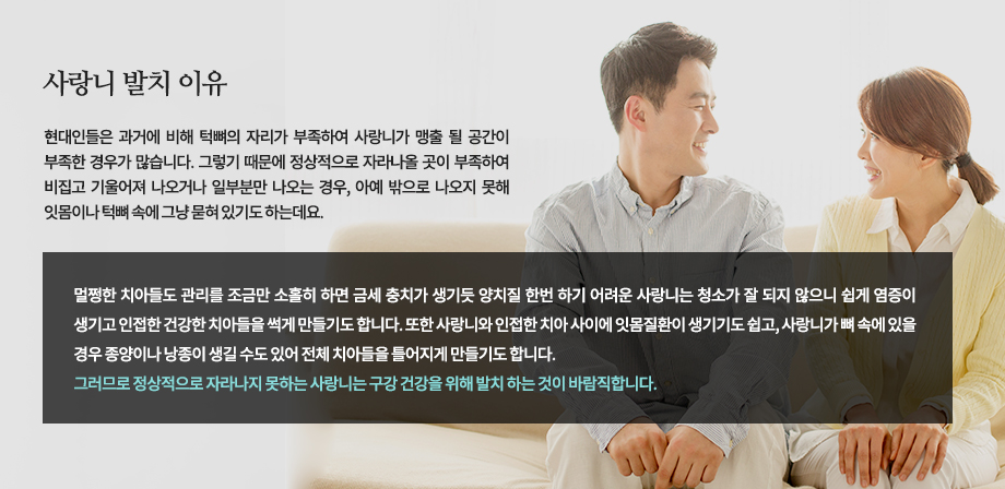 사랑니 발치 이유
현대인들은 과거에 비해 턱뼈의 자리가 부족하여 사랑니가 맹출 될 공간이 부족한 경우가 많습니다. 그렇기 때문에 정상적으로 자라나올 곳이 부족하여 비집고 기울어져 나오거나 일부분만 나오는 경우, 아예 밖으로 나오지 못해 잇몸이나 턱뼈 속에 그냥 묻혀 있기도 하는데요. 멀쩡한 치아들도 관리를 조금만 소홀히 하면 금새 충치가 생기듯 양치질 한번 하기 어려운 사랑니는 청소가 잘 되지 않으니 쉽게 염증이 생기고 인접한 건강한 치아들을 썩게 만들기도 합니다. 또한 사랑니와 인접한 치아 사이에 잇몸질환이 생기기도 쉽고, 사랑니가 뼈 속에 있을 경우 종양이나 낭종이 생길 수도 있어 전체 치아들을 틀어지게 만들기도 합니다. 그러므로 정상적으로 자라나지 못하는 사랑니는 구강 건강을 위해 발치 하는 것이 바람직합니다.

