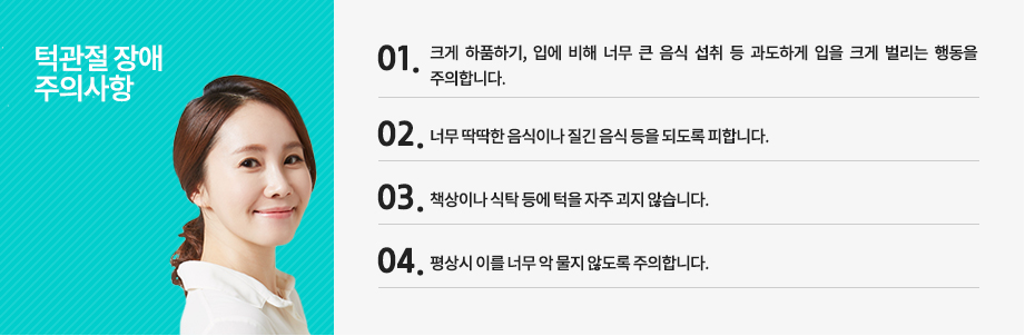 턱관절 장애 주의사항
-크게 하품하기, 입에 비해 너무 큰 음식 섭취 등 과도하게 입을 크게 벌리는 행동을 주의합니다.
-너무 딱딱한 음식이나 질긴 음식 등을 되도록 피합니다.
-책상이나 식탁 등에 턱을 자주 괴지 않습니다.
-평상시 이를 너무 악 물지 않도록 주의합니다.
