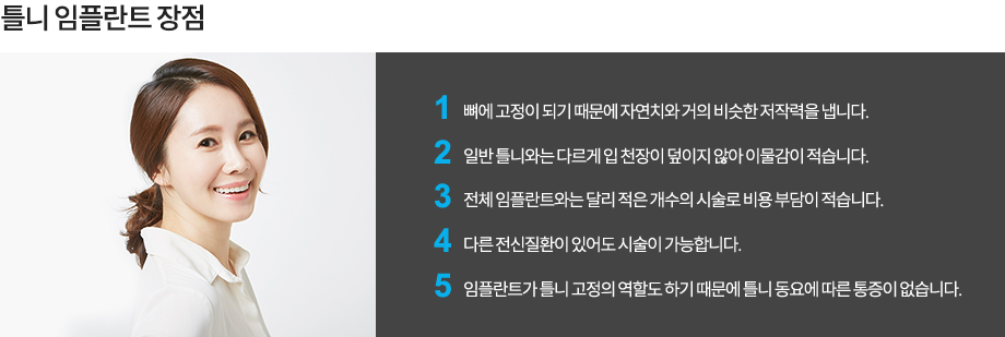 틀니 임플란트 장점
-뼈에 고정이 되기 때문에 자연치와 거의 비슷한 저작력을 냅니다.
-일반 틀니와는 다르게 입 천장이 덮이지 않아 이물감이 적습니다.
-전체 임플란트와는 달리 적은 개수의 시술로 비용 부담이 적습니다.
-다른 전신질환이 있어도 시술이 가능합니다.
-임플란트가 틀니 고정의 역할도 하기 때문에 틀니 동요에 따른 통증이 없습니다.
